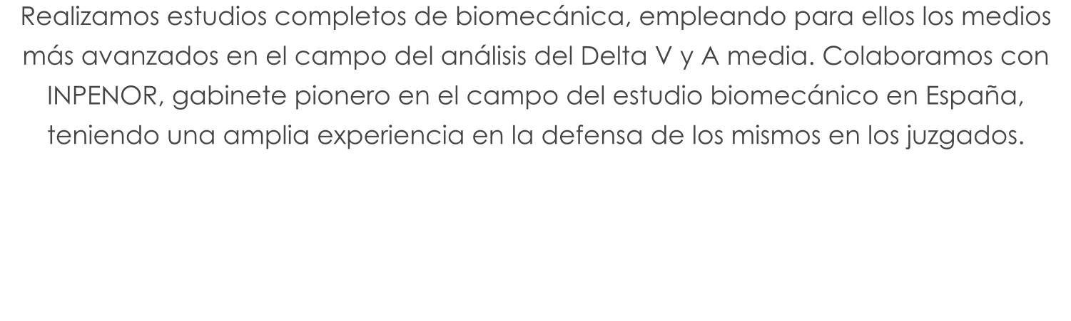 Realizamos estudios completos de biomecánica, empleando para ellos los medios más avanzados en el campo del análisis del Delta V y A media. Colaboramos con INPENOR, gabinete pionero en el campo del estudio biomecánico en España, teniendo una amplia experiencia en la defensa de los mismos en los juzgados.